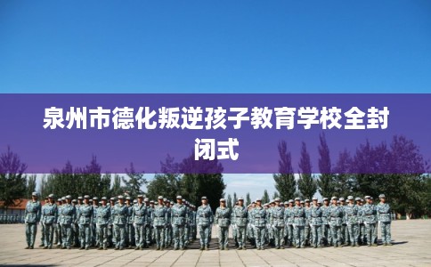 泉州市德化叛逆孩子教育学校全封闭式 泉州市德化叛逆孩子教育学校全封闭式