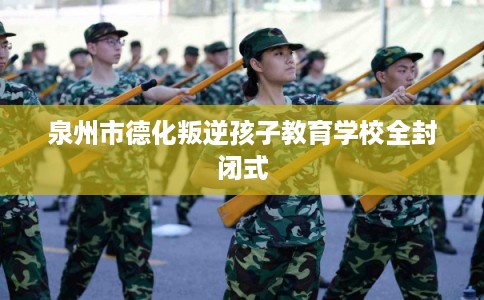 泉州市德化叛逆孩子教育学校全封闭式 泉州市德化叛逆孩子教育学校全封闭式