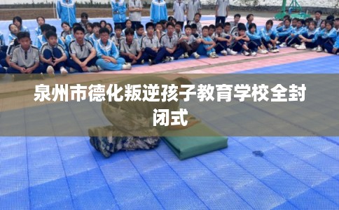 泉州市德化叛逆孩子教育学校全封闭式 泉州市德化叛逆孩子教育学校全封闭式