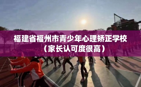 福建省福州市青少年心理矫正学校(家长认可度很高) 福建省福州市青少年心理矫正学校(家长认可度很高)