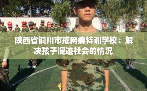 陕西省铜川市戒网瘾特训学校:解决孩子混迹社会的情况 陕西省铜川市戒网瘾特训学校:解决孩子混迹社会的情况