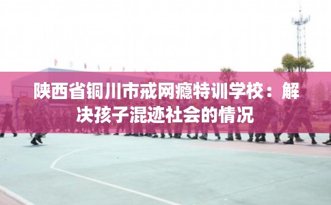 陕西省铜川市戒网瘾特训学校:解决孩子混迹社会的情况 陕西省铜川市戒网瘾特训学校:解决孩子混迹社会的情况