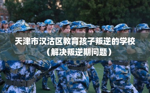 天津市汉沽区教育孩子叛逆的学校(解决叛逆期问题) 天津市汉沽区教育孩子叛逆的学校(解决叛逆期问题)