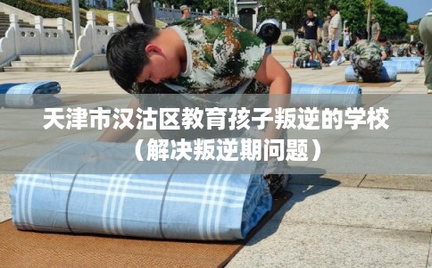 天津市汉沽区教育孩子叛逆的学校(解决叛逆期问题) 天津市汉沽区教育孩子叛逆的学校(解决叛逆期问题)