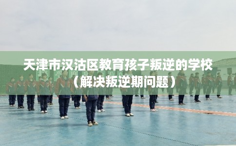 天津市汉沽区教育孩子叛逆的学校(解决叛逆期问题) 天津市汉沽区教育孩子叛逆的学校(解决叛逆期问题)