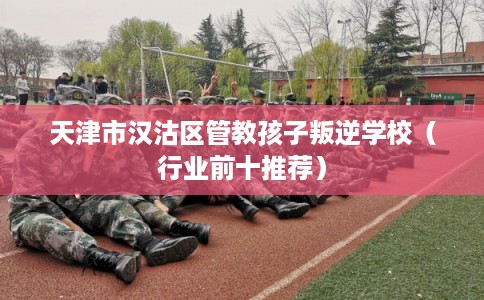 天津市汉沽区管教孩子叛逆学校(行业前十推荐) 天津市汉沽区管教孩子叛逆学校(行业前十推荐)