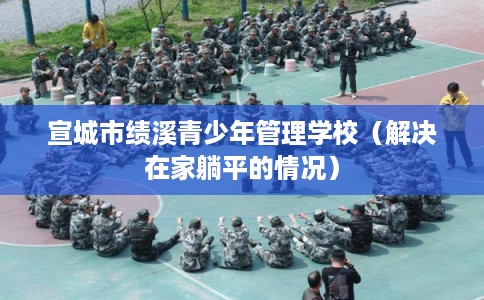 宣城市绩溪青少年管理学校（解决在家躺平的情况）