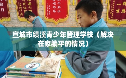 宣城市绩溪青少年管理学校（解决在家躺平的情况）