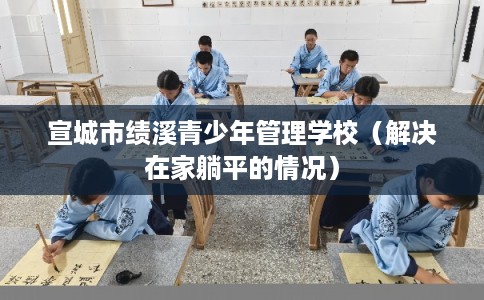 宣城市绩溪青少年管理学校（解决在家躺平的情况）