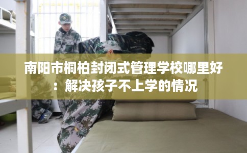 南阳市桐柏封闭式管理学校哪里好:解决孩子不上学的情况 南阳市桐柏封闭式管理学校哪里好:解决孩子不上学的情况