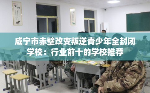 咸宁市赤壁改变叛逆青少年全封闭学校:行业前十的学校推荐 咸宁市赤壁改变叛逆青少年全封闭学校:行业前十的学校推荐