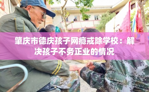 肇庆市德庆孩子网瘾戒除学校:解决孩子不务正业的情况 肇庆市德庆孩子网瘾戒除学校:解决孩子不务正业的情况