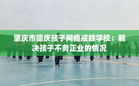 肇庆市德庆孩子网瘾戒除学校:解决孩子不务正业的情况 肇庆市德庆孩子网瘾戒除学校:解决孩子不务正业的情况