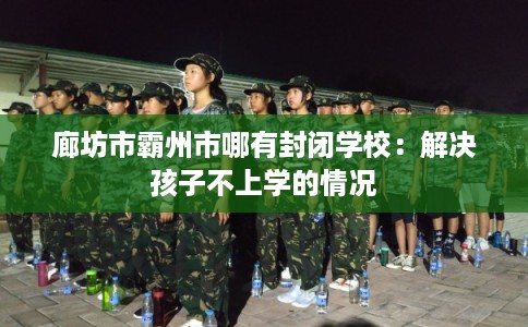 廊坊市霸州市哪有封闭学校：解决孩子不上学的情况