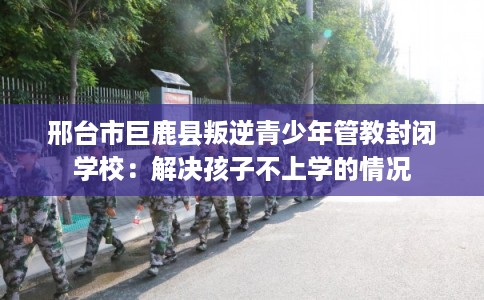 邢台市巨鹿县叛逆青少年管教封闭学校:解决孩子不上学的情况 邢台市巨鹿县叛逆青少年管教封闭学校:解决孩子不上学的情况