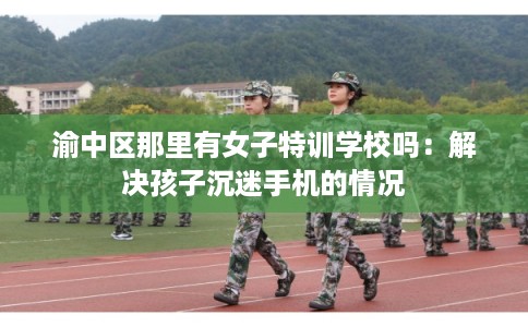 渝中区那里有女子特训学校吗:解决孩子沉迷手机的情况 渝中区那里有女子特训学校吗:解决孩子沉迷手机的情况