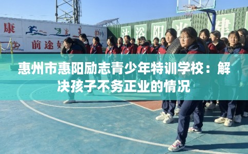 惠州市惠阳励志青少年特训学校:解决孩子不务正业的情况 惠州市惠阳励志青少年特训学校:解决孩子不务正业的情况