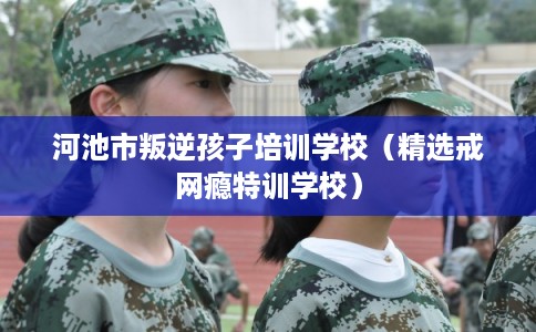 河池市叛逆孩子培训学校(精选戒网瘾特训学校) 河池市叛逆孩子培训学校(精选戒网瘾特训学校)