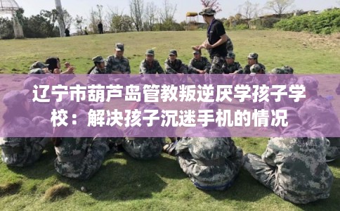 辽宁市葫芦岛管教叛逆厌学孩子学校:解决孩子沉迷手机的情况 辽宁市葫芦岛管教叛逆厌学孩子学校:解决孩子沉迷手机的情况