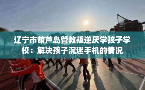 辽宁市葫芦岛管教叛逆厌学孩子学校:解决孩子沉迷手机的情况 辽宁市葫芦岛管教叛逆厌学孩子学校:解决孩子沉迷手机的情况