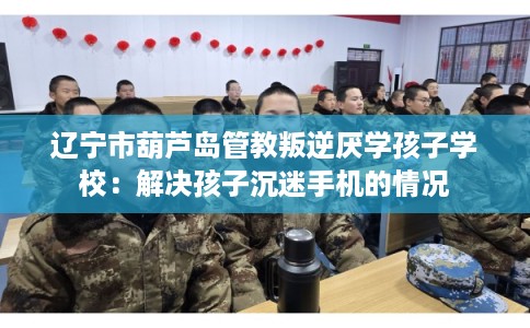 辽宁市葫芦岛管教叛逆厌学孩子学校:解决孩子沉迷手机的情况 辽宁市葫芦岛管教叛逆厌学孩子学校:解决孩子沉迷手机的情况