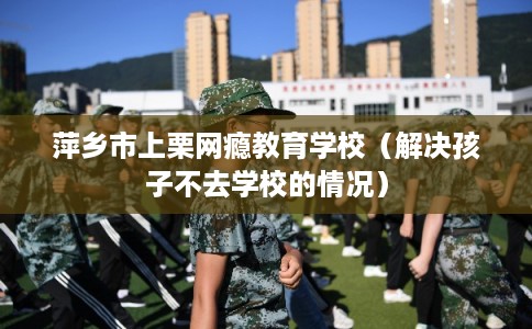 萍乡市上栗网瘾教育学校(解决孩子不去学校的情况) 萍乡市上栗网瘾教育学校(解决孩子不去学校的情况)
