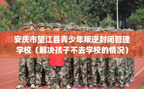 安庆市望江县青少年叛逆封闭管理学校(解决孩子不去学校的情况) 安庆市望江县青少年叛逆封闭管理学校(解决孩子不去学校的情况)