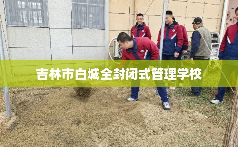 吉林市白城全封闭式管理学校 吉林市白城全封闭式管理学校