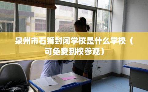 泉州市石狮封闭学校是什么学校(可免费到校参观) 泉州市石狮封闭学校是什么学校(可免费到校参观)