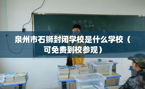 泉州市石狮封闭学校是什么学校(可免费到校参观) 泉州市石狮封闭学校是什么学校(可免费到校参观)