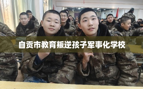 自贡市教育叛逆孩子军事化学校