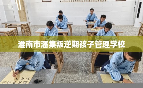 淮南市潘集叛逆期孩子管理学校 淮南市潘集叛逆期孩子管理学校