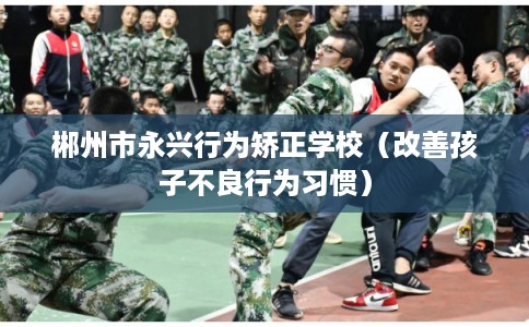郴州市永兴行为矫正学校(改善孩子不良行为习惯) 郴州市永兴行为矫正学校(改善孩子不良行为习惯)