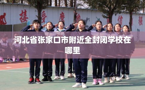 河北省张家口市附近全封闭学校在哪里 河北省张家口市附近全封闭学校在哪里