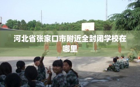 河北省张家口市附近全封闭学校在哪里 河北省张家口市附近全封闭学校在哪里