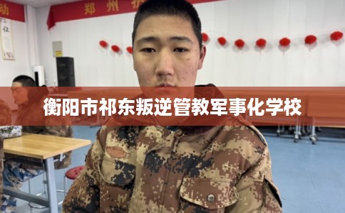 衡阳市祁东叛逆管教军事化学校 衡阳市祁东叛逆管教军事化学校