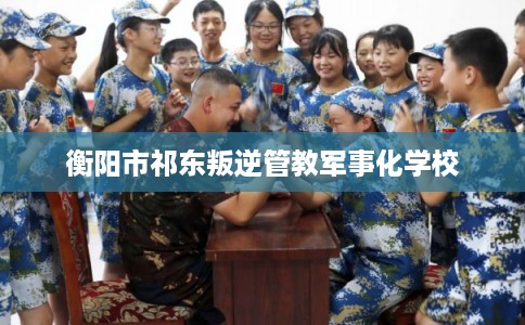 衡阳市祁东叛逆管教军事化学校 衡阳市祁东叛逆管教军事化学校