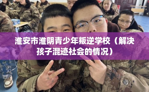 淮安市淮阴青少年叛逆学校(解决孩子混迹社会的情况) 淮安市淮阴青少年叛逆学校(解决孩子混迹社会的情况)