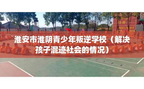 淮安市淮阴青少年叛逆学校(解决孩子混迹社会的情况) 淮安市淮阴青少年叛逆学校(解决孩子混迹社会的情况)