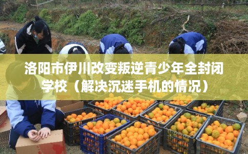 洛阳市伊川改变叛逆青少年全封闭学校(解决沉迷手机的情况) 洛阳市伊川改变叛逆青少年全封闭学校(解决沉迷手机的情况)