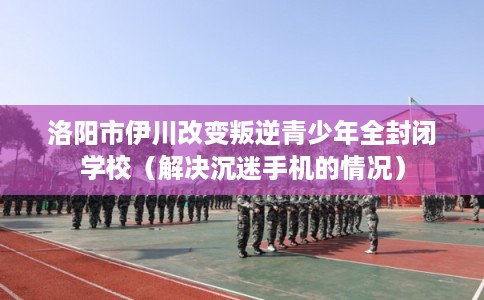 洛阳市伊川改变叛逆青少年全封闭学校(解决沉迷手机的情况) 洛阳市伊川改变叛逆青少年全封闭学校(解决沉迷手机的情况)