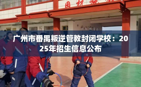 广州市番禺叛逆管教封闭学校:2025年招生信息公布 广州市番禺叛逆管教封闭学校:2025年招生信息公布
