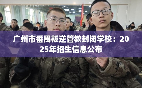 广州市番禺叛逆管教封闭学校:2025年招生信息公布 广州市番禺叛逆管教封闭学校:2025年招生信息公布