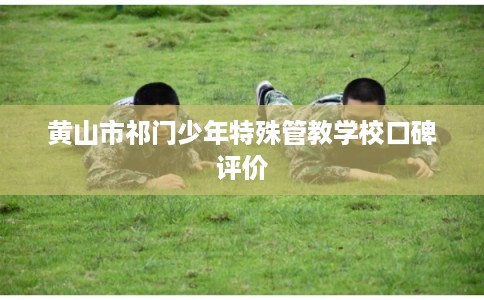 黄山市祁门少年特殊管教学校口碑评价 黄山市祁门少年特殊管教学校口碑评价