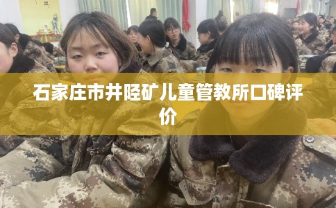 石家庄市井陉矿儿童管教所口碑评价 石家庄市井陉矿儿童管教所口碑评价