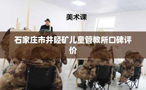 石家庄市井陉矿儿童管教所口碑评价 石家庄市井陉矿儿童管教所口碑评价