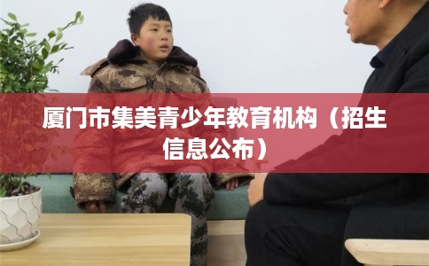 厦门市集美青少年教育机构(招生信息公布) 厦门市集美青少年教育机构(招生信息公布)