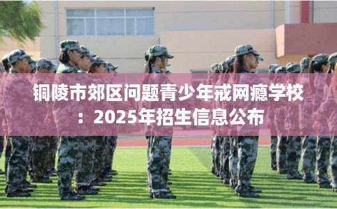 铜陵市郊区问题青少年戒网瘾学校:2025年招生信息公布 铜陵市郊区问题青少年戒网瘾学校:2025年招生信息公布