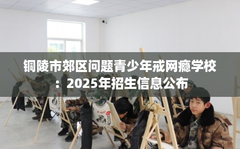 铜陵市郊区问题青少年戒网瘾学校:2025年招生信息公布 铜陵市郊区问题青少年戒网瘾学校:2025年招生信息公布