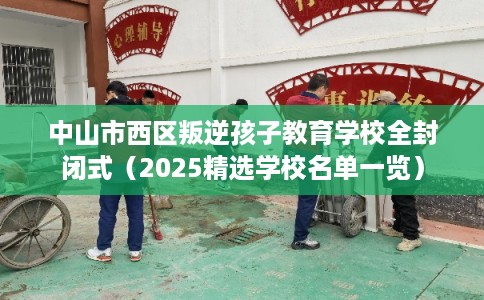 中山市西区叛逆孩子教育学校全封闭式（2025精选学校名单一览）